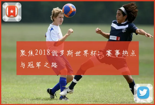聚焦2018俄罗斯世界杯:赛事热点与冠军之路