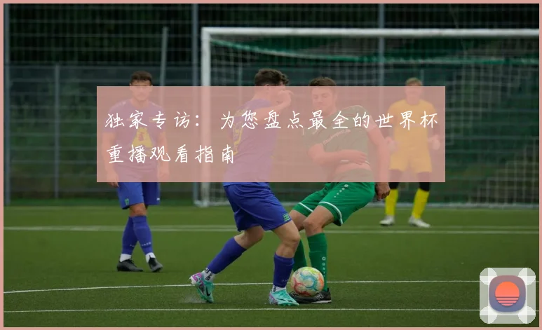 独家专访:为您盘点最全的世界杯重播观看指南