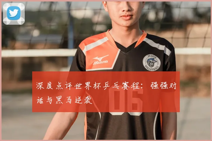 深度点评世界杯乒乓赛程：强强对话与黑马逆袭