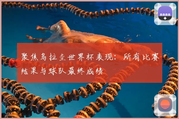 聚焦乌拉圭世界杯表现：所有比赛结果与球队最终成绩