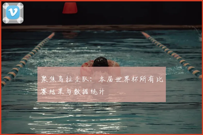 聚焦乌拉圭队:本届世界杯所有比赛结果与数据统计