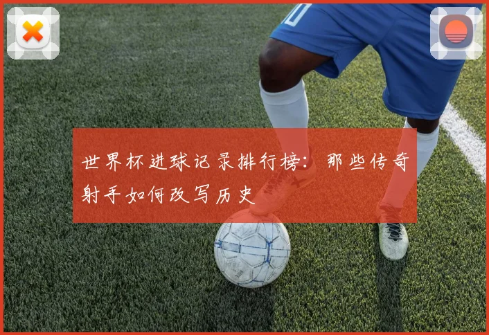 世界杯进球记录排行榜：那些传奇射手如何改写历史