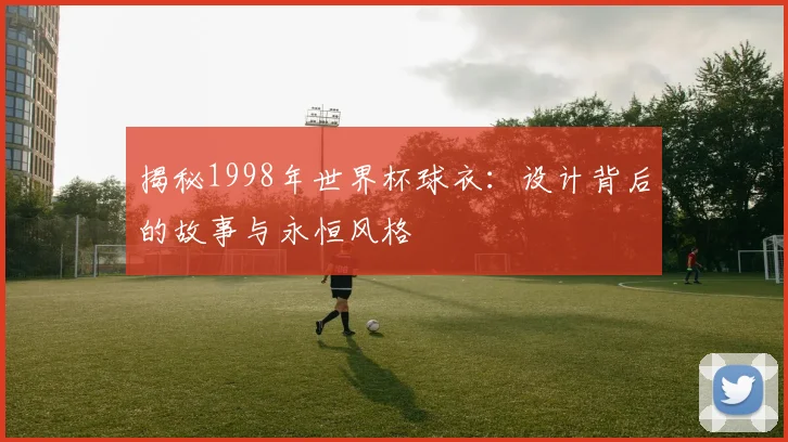 揭秘1998年世界杯球衣：设计背后的故事与永恒风格