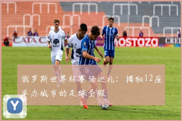 俄罗斯世界杯赛场巡礼:揭秘12座举办城市的足球圣殿