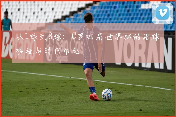 从1球到8球:C罗四届世界杯的进球轨迹与时代印记
