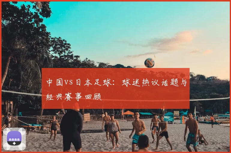 中国vs日本足球：球迷热议话题与经典赛事回顾