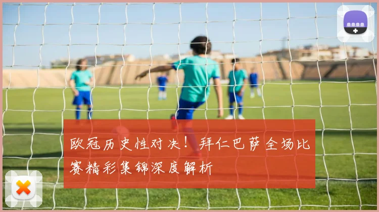 欧冠历史性对决！拜仁巴萨全场比赛精彩集锦深度解析