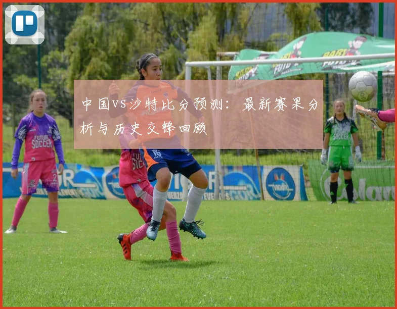 中国vs沙特比分预测：最新赛果分析与历史交锋回顾
