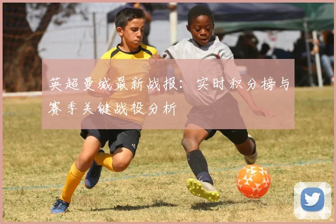 英超曼城最新战报：实时积分榜与赛季关键战役分析