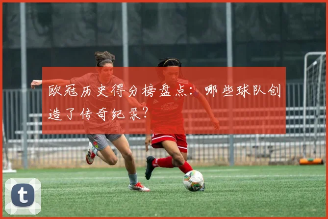 欧冠历史得分榜盘点：哪些球队创造了传奇纪录？