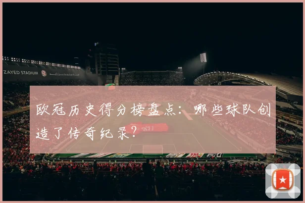 欧冠历史得分榜盘点：哪些球队创造了传奇纪录？
