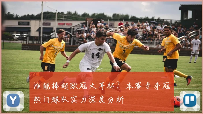 谁能捧起欧冠大耳杯？本赛季夺冠热门球队实力深度分析